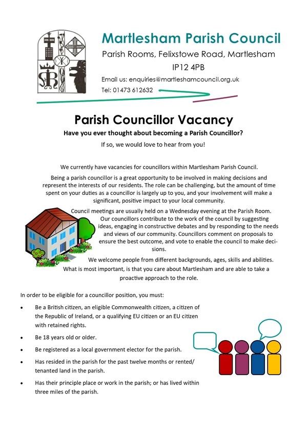 Poster for Parish Councillor Vacancy. Council meetings are usually held on a Wednesday evening at the Parish Room in Martlesham. Councillors contribute to the work of the council by suggesting ideas, engaging in constructive debates and by responding to the needs and views of our community.  In order to be eligible for a councillor position, you must: Be a British citizen, and eligible Commonwealth citizen, a citizen of the Republic of Ireland, or a qualifying EU citizen, or an EU citizen with retained rights. Be 18 years old or older. Be registered as a local government elector for the parish. Has resided in the parish for the past 12 months or rented/tenanted land in the parish. Has their principle place or work in the parish; or has lived within 3 miles of the parish.
