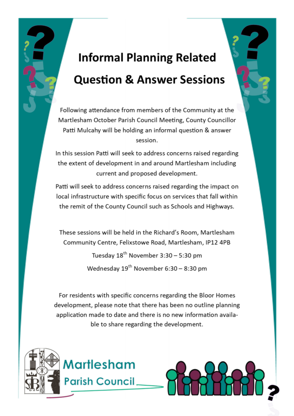 Following attendance from members of the Community at the Martlesham October Parish Council Meeting, County Councillor Patti Mulcahy will be holding an informal question & answer      session. In this session Patti will seek to address concerns raised regarding the extent of development in and around Martlesham including current and proposed development.  Patti will seek to address concerns raised regarding the impact on local infrastructure with specific focus on services that fall within the remit of the County Council such as Schools and Highways.  These sessions will be held in the Richard’s Room, Martlesham Community Centre, Felixstowe Road, Martlesham, IP12 4PB Tuesday 18th November 3:30 – 5:30 pm Wednesday 19th November 6:30 – 8:30 pm  For residents with specific concerns regarding the Bloor Homes development, please note that there has been no outline planning application made to date and there is no new information available to share regarding the development.