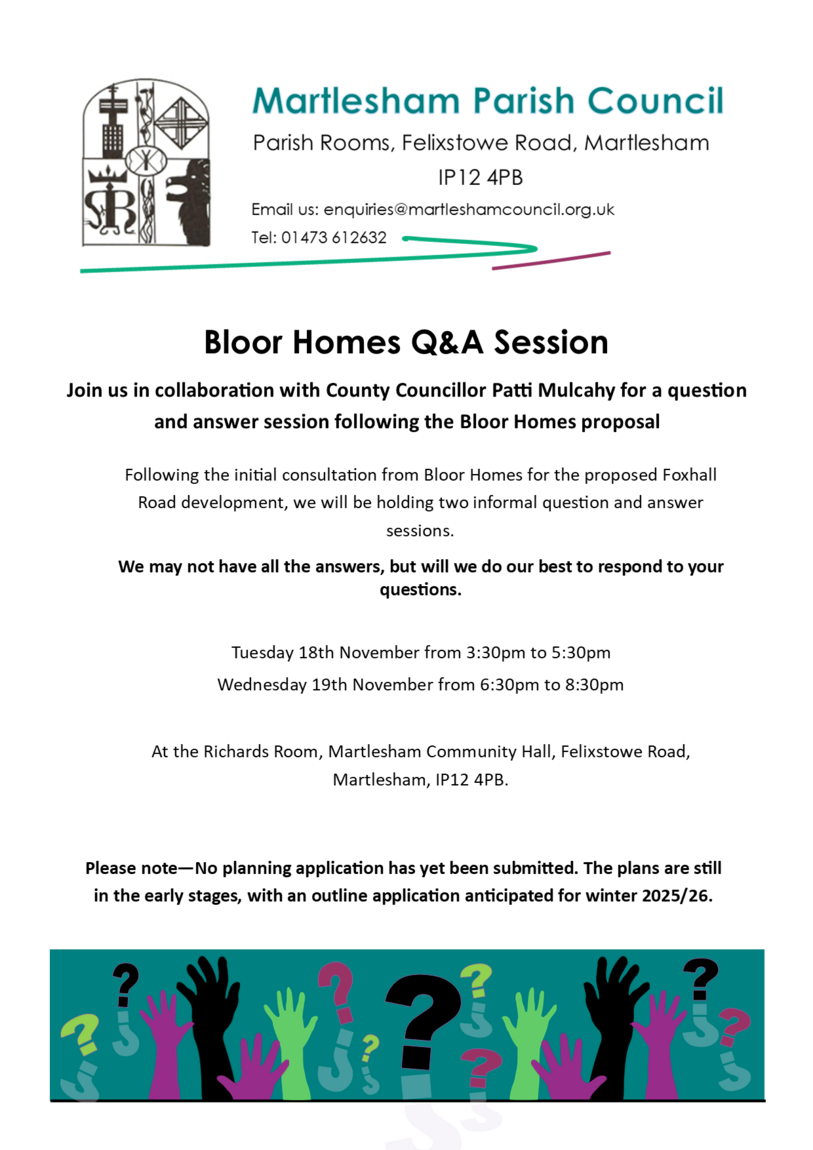 Following the initial consultation from Bloor Homes for the proposed Foxhall Road development. we would like to invite you to an informal Question and Answer session taking place at the Richards Room in Martlesham. There will be a daytime, and an evening event and these will be conducted in collaboration with County Councillor Patti Mulcahy. The sessions will provide an opportunity to discuss the development and address any questions you may have.  Event Details Location:             The Richards Room, Martlesham Community Hall, Felixstowe Road, Martlesham, IP12 4PB Date and Time: Tuesday, 18th November from 3:30pm to 5:30pm. Wednesday, 19th November from 6:30pm to 8:30pm