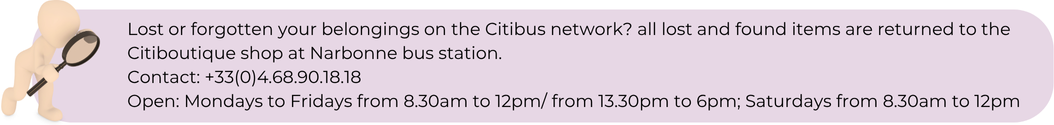 Lost or forgotten your belongings on the Citibus network? all lost and found items are returned to the Citiboutique shop at Narbonne bus station. Contact: +33(0)4.68.90.18.18 Open: Mondays to Fridays from 8.30am to 12pm/ from 13.30pm to 6pm; Saturdays from 8.30am to 12pm