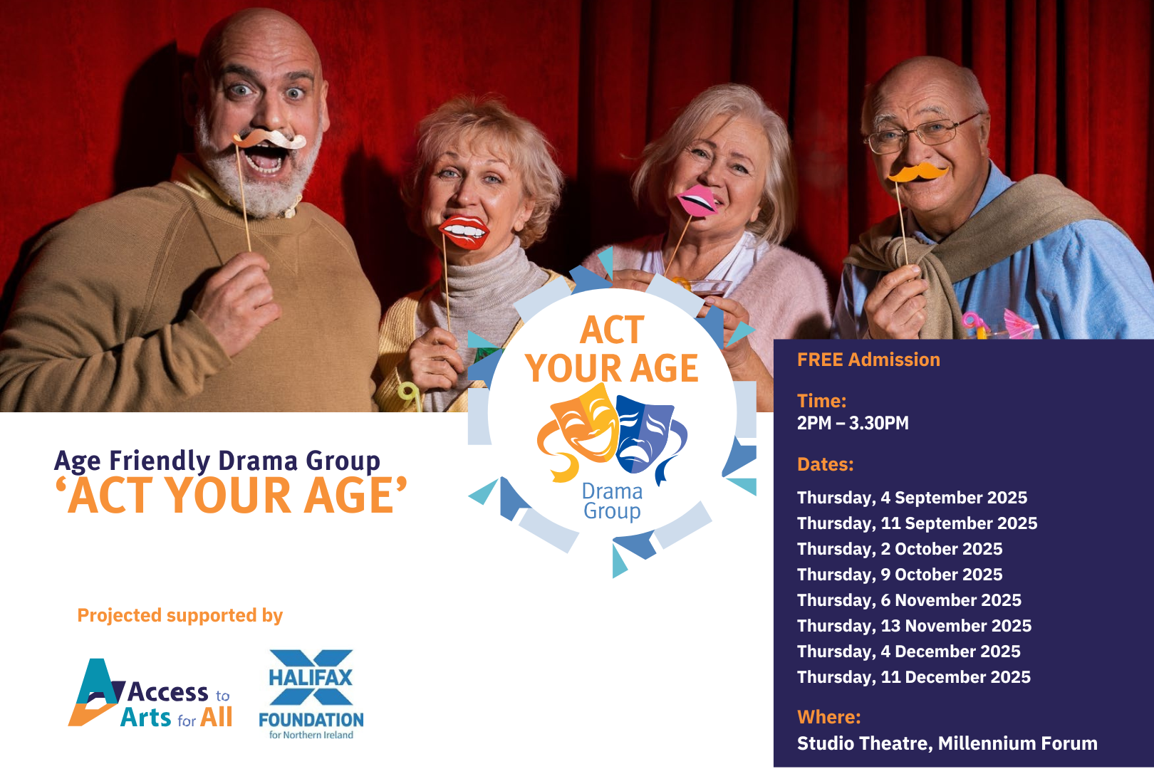 Promotional poster for Act Your Age, an age-friendly drama group supported by Access to Arts for All and the Halifax Foundation. The main photo shows four smiling older adults standing in front of red curtains, each holding colourful stick-on props like glasses and moustaches, suggesting a playful and welcoming theatre environment. On the right, the Act Your Age Drama Group logo is displayed, and underneath is a full list of 2025 session dates, running weekly from January to December at the Studio Theatre, Millennium Forum. The design highlights fun, creativity, and inclusivity for older participants.