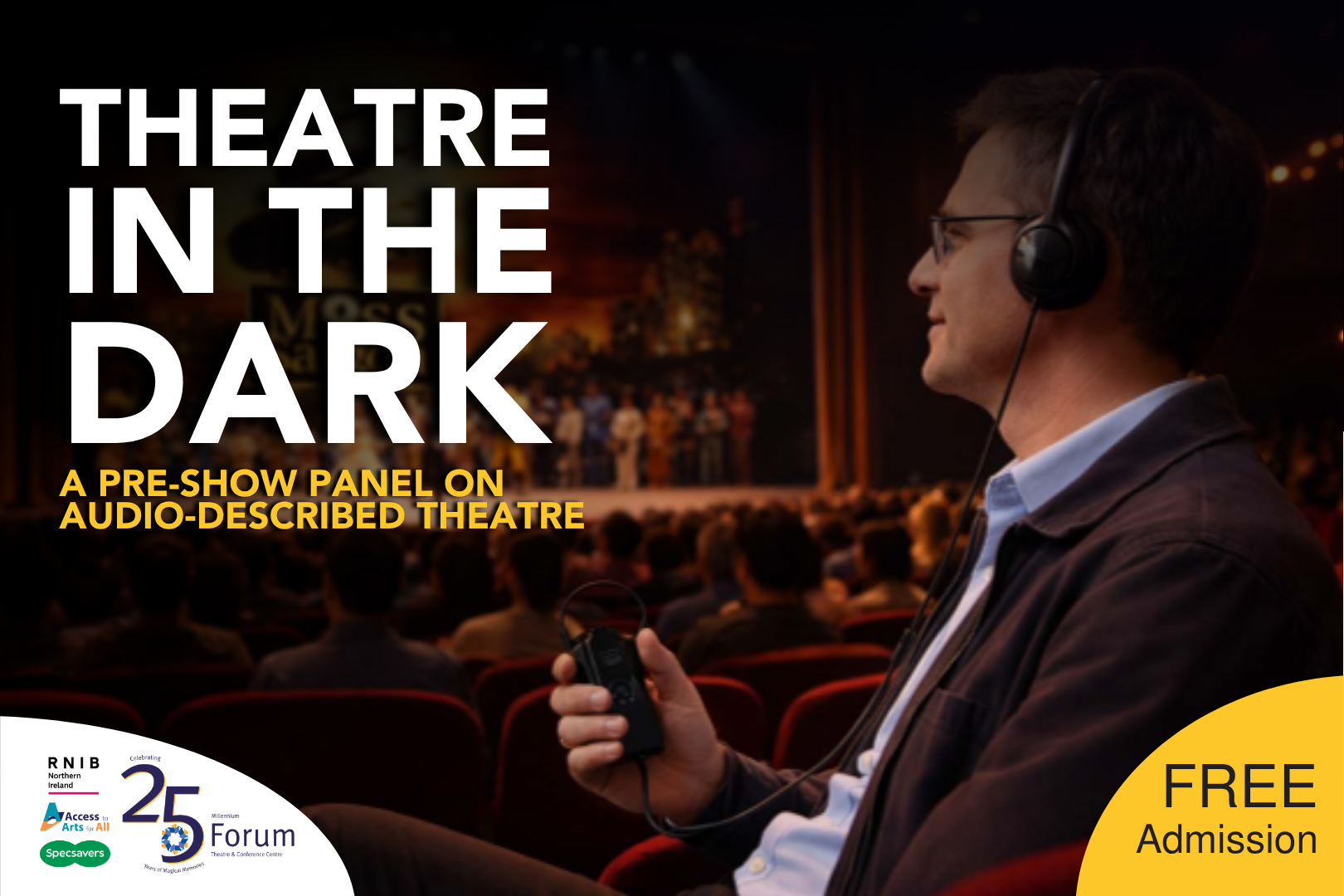 A man sits in a theatre audience wearing over-ear headphones and holding an audio receiver, facing a brightly lit stage where a performance is taking place. Rows of red seats and a full audience surround him, with the stage slightly out of focus in the background.

Large bold text on the left reads “Theatre in the Dark” with a subtitle underneath: “A pre-show panel on audio-described theatre.” Logos for RNIB Northern Ireland, Access to Arts, Specsavers, and Millennium Forum’s 25th anniversary appear at the bottom left. A yellow circle on the right highlights “Free Admission.”