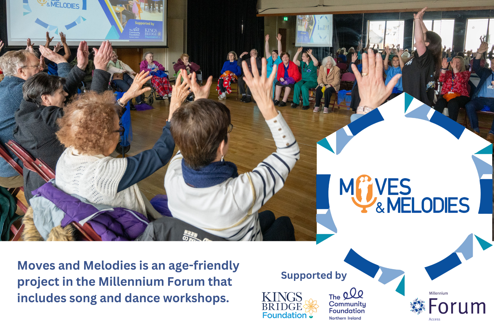 Promotional image for Moves & Melodies, an age-friendly project by the Millennium Forum. The main photo shows a group of older adults seated in a circle participating in a lively song and dance workshop, with arms raised in unison while a facilitator leads the session at the front. The Moves & Melodies logo appears on the right alongside text describing it as an age-friendly initiative that includes song and dance workshops. Supported by the King’s Bridge Foundation, The Community Foundation for Northern Ireland, and Millennium Forum. The atmosphere is inclusive, joyful, and engaging.