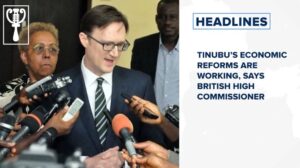 Tinubu’s economic reforms are working, says British high commissioner and more